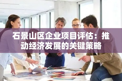石景山区企业项目评估：推动经济发展的关键策略