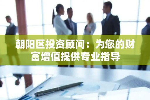 朝阳区投资顾问：为您的财富增值提供专业指导