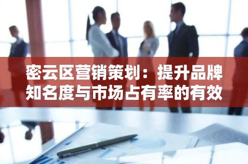 密云区营销策划：提升品牌知名度与市场占有率的有效策略