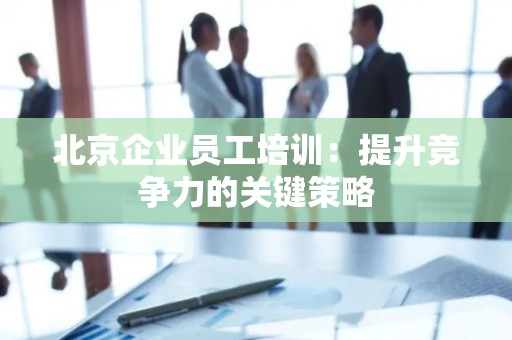 北京企业员工培训：提升竞争力的关键策略