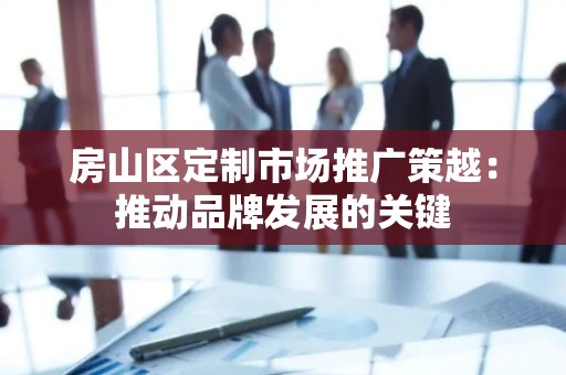 房山区定制市场推广策越：推动品牌发展的关键