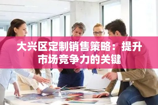 大兴区定制销售策略：提升市场竞争力的关键