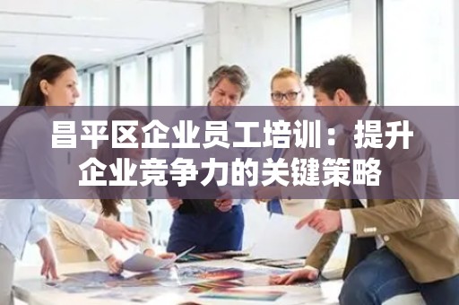昌平区企业员工培训：提升企业竞争力的关键策略