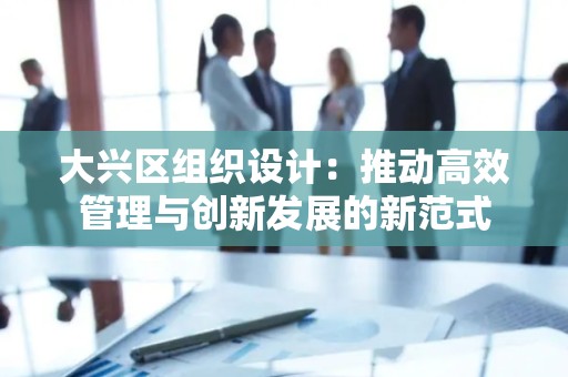 大兴区组织设计：推动高效管理与创新发展的新范式