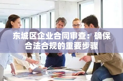 东城区企业合同审查：确保合法合规的重要步骤