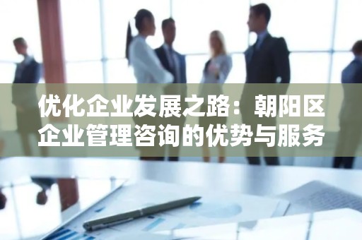 优化企业发展之路：朝阳区企业管理咨询的优势与服务