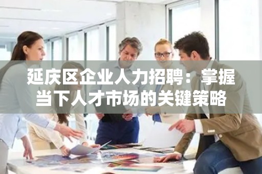 延庆区企业人力招聘：掌握当下人才市场的关键策略