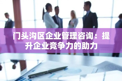 门头沟区企业管理咨询：提升企业竞争力的助力