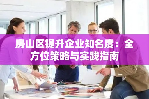 房山区提升企业知名度：全方位策略与实践指南