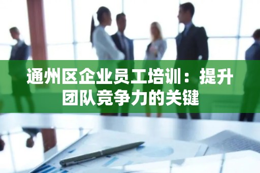 通州区企业员工培训：提升团队竞争力的关键