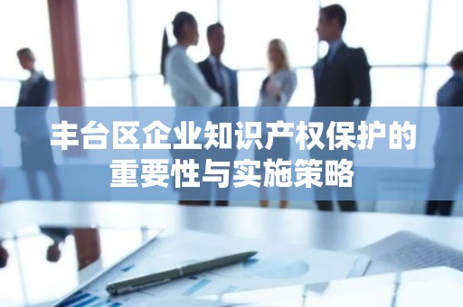丰台区企业知识产权保护的重要性与实施策略
