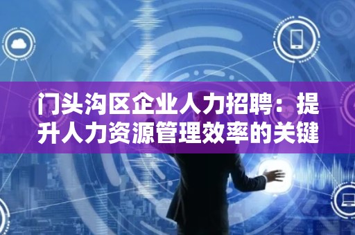 门头沟区企业人力招聘：提升人力资源管理效率的关键
