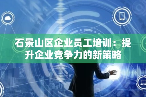 石景山区企业员工培训：提升企业竞争力的新策略