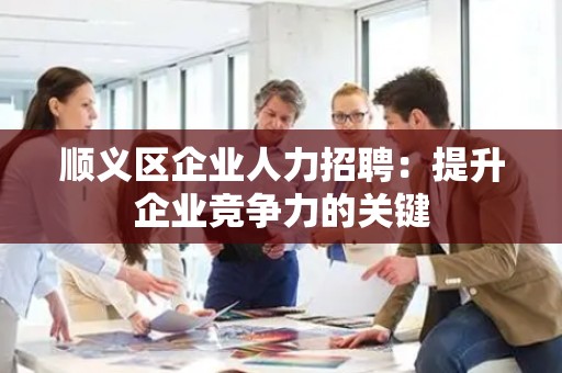 顺义区企业人力招聘：提升企业竞争力的关键