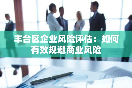 丰台区企业风险评估：如何有效规避商业风险