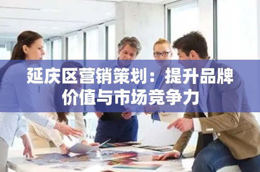 延庆区营销策划：提升品牌价值与市场竞争力