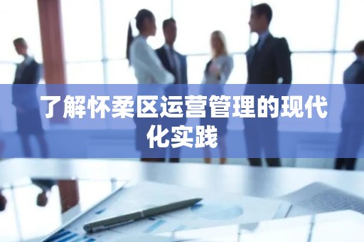 了解怀柔区运营管理的现代化实践