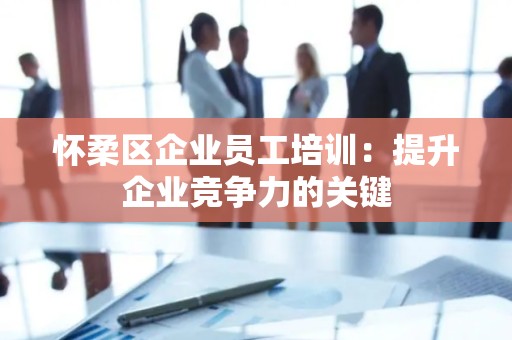 怀柔区企业员工培训：提升企业竞争力的关键