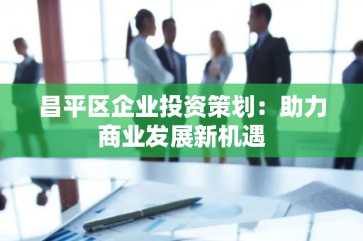 昌平区企业投资策划：助力商业发展新机遇