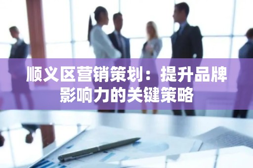 顺义区营销策划：提升品牌影响力的关键策略