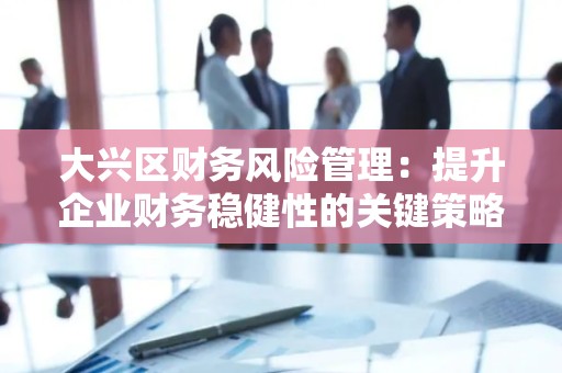 大兴区财务风险管理：提升企业财务稳健性的关键策略
