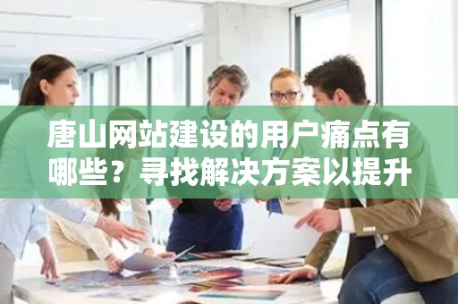 唐山网站建设的用户痛点有哪些？寻找解决方案以提升用户体验