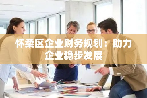 怀柔区企业财务规划：助力企业稳步发展