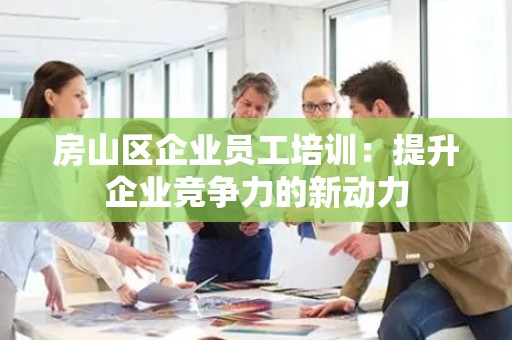 房山区企业员工培训：提升企业竞争力的新动力