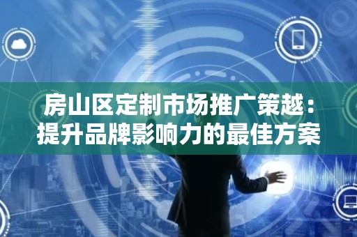 房山区定制市场推广策越：提升品牌影响力的最佳方案