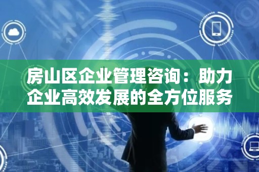 房山区企业管理咨询：助力企业高效发展的全方位服务