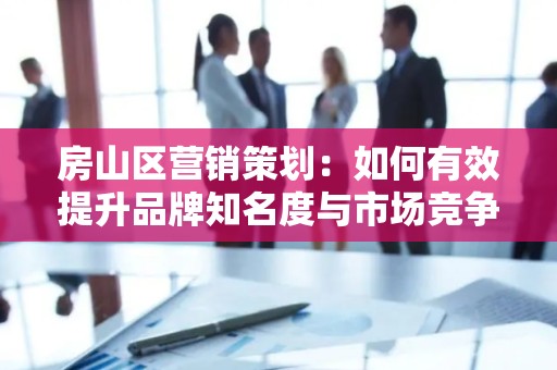 房山区营销策划：如何有效提升品牌知名度与市场竞争力