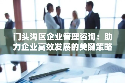门头沟区企业管理咨询：助力企业高效发展的关键策略