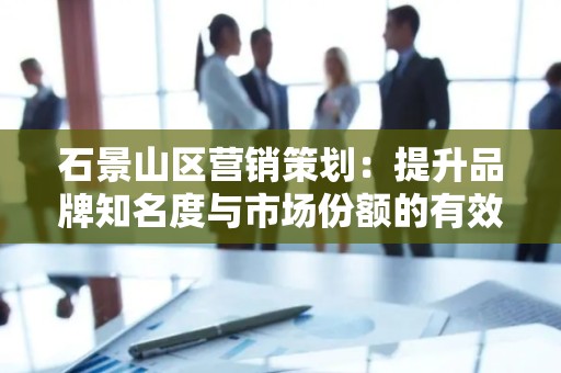石景山区营销策划：提升品牌知名度与市场份额的有效策略