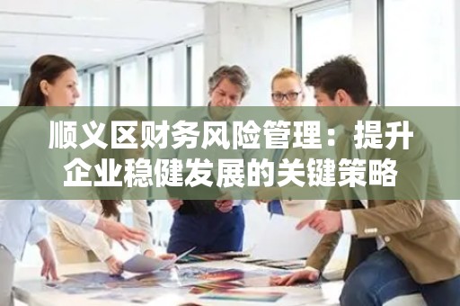 顺义区财务风险管理：提升企业稳健发展的关键策略