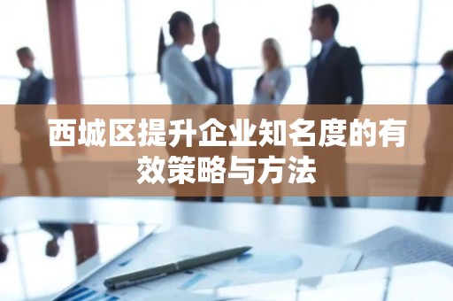 西城区提升企业知名度的有效策略与方法