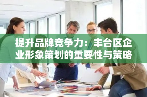 提升品牌竞争力：丰台区企业形象策划的重要性与策略