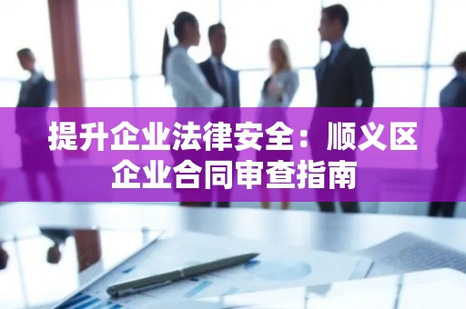 提升企业法律安全：顺义区企业合同审查指南