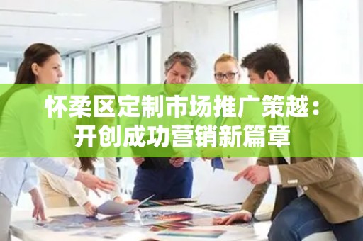 怀柔区定制市场推广策越：开创成功营销新篇章