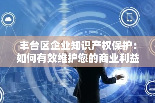 丰台区企业知识产权保护：如何有效维护您的商业利益？