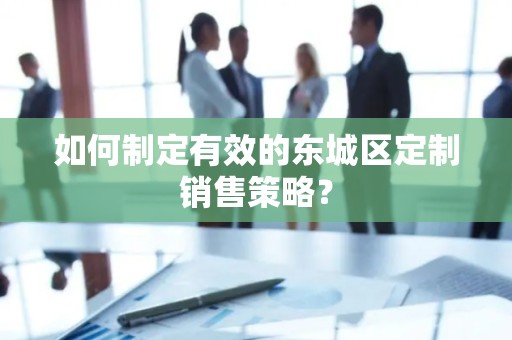 如何制定有效的东城区定制销售策略？