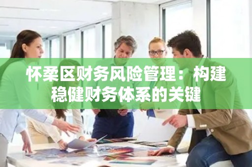 怀柔区财务风险管理：构建稳健财务体系的关键