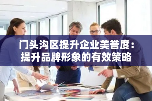 门头沟区提升企业美誉度：提升品牌形象的有效策略