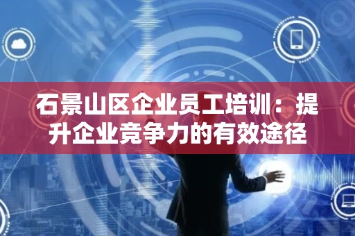 石景山区企业员工培训：提升企业竞争力的有效途径