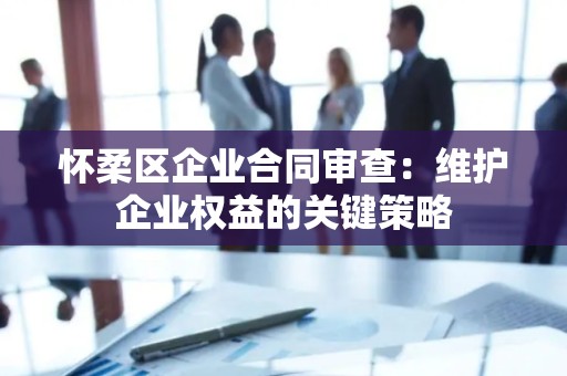 怀柔区企业合同审查：维护企业权益的关键策略