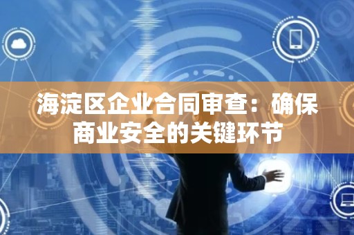 海淀区企业合同审查：确保商业安全的关键环节