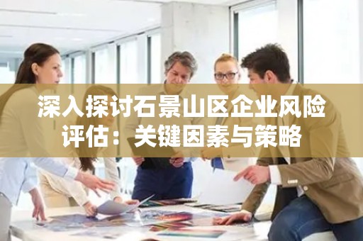 深入探讨石景山区企业风险评估：关键因素与策略