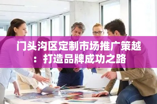 门头沟区定制市场推广策越：打造品牌成功之路
