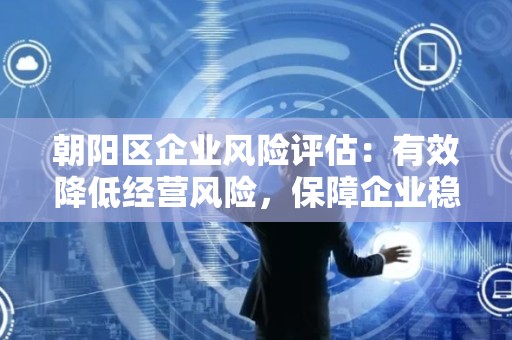 朝阳区企业风险评估：有效降低经营风险，保障企业稳健发展