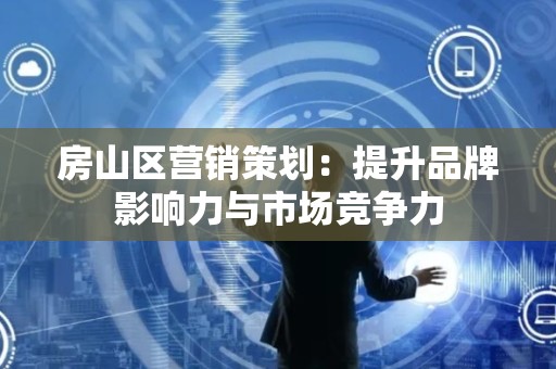 房山区营销策划：提升品牌影响力与市场竞争力