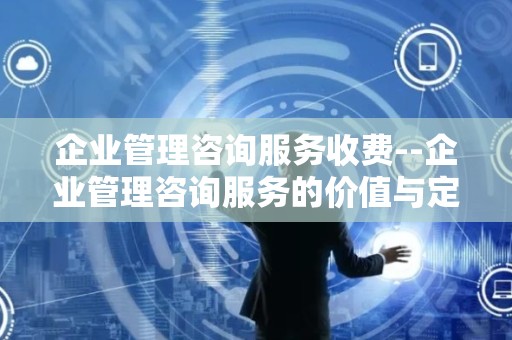企业管理咨询服务收费--企业管理咨询服务的价值与定价